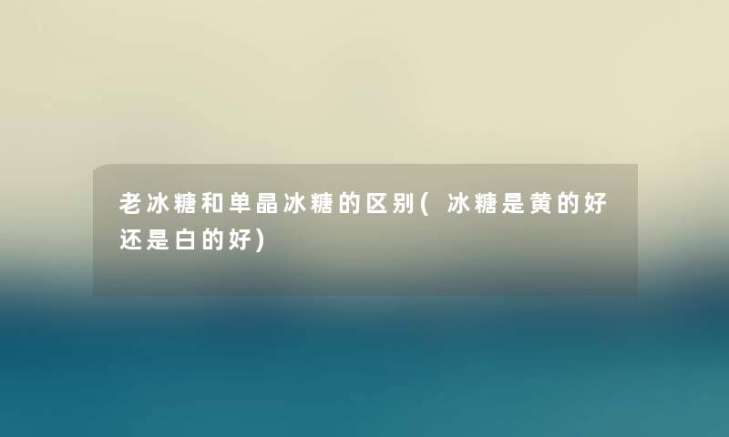 老冰糖和单晶冰糖的区别(冰糖是黄的好还是白的好)