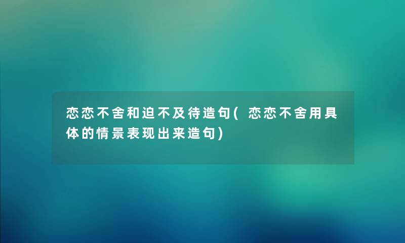恋恋不舍和迫不及待造句(恋恋不舍用具体的情景表现出来造句) 恋恋不舍和迫不及待造句(恋恋不舍用具体的情景表现出来造句)