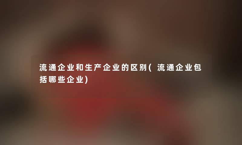 流通企业和生产企业的区别(流通企业包括哪些企业) 流通企业和生产企业的区别(流通企业包括哪些企业)