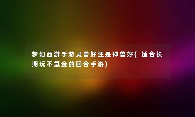 梦幻西游手游灵兽好还是神兽好(适合长期玩不氪金的回合手游) 梦幻西游手游灵兽好还是神兽好(适合长期玩不氪金的回合手游)
