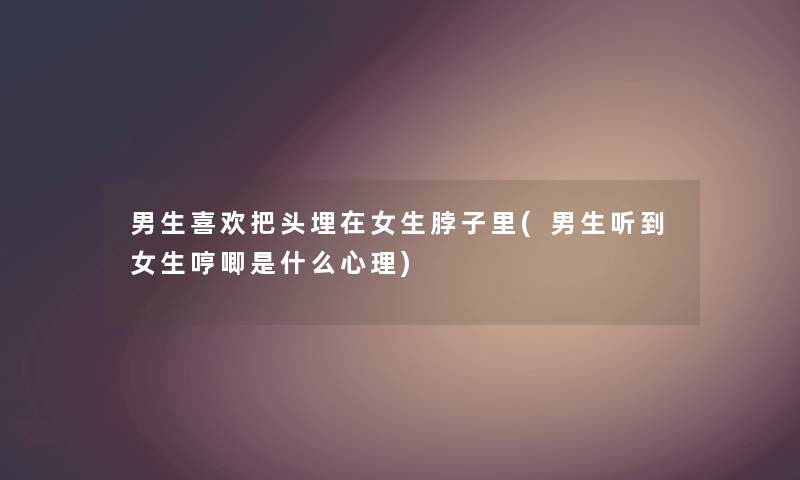 男生喜欢把头埋在女生脖子里(男生听到女生哼唧是什么心理) 男生喜欢把头埋在女生脖子里(男生听到女生哼唧是什么心理)