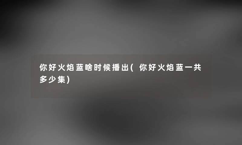 你好火焰蓝啥时候播出(你好火焰蓝一共多少集) 你好火焰蓝啥时候播出(你好火焰蓝一共多少集)