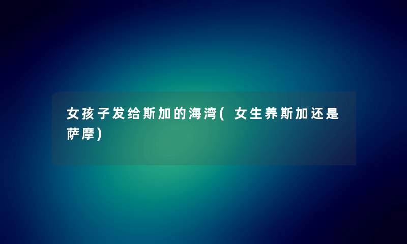 女孩子发给斯加的海湾(女生养斯加还是萨摩) 女孩子发给斯加的海湾(女生养斯加还是萨摩)