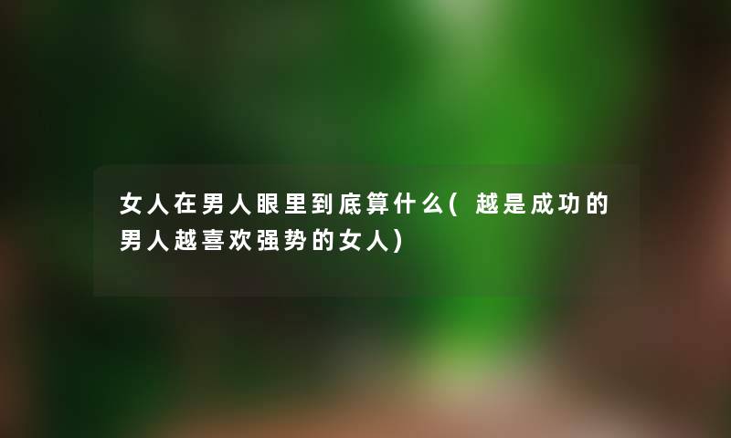 女人在男人眼里到底算什么(越是成功的男人越喜欢强势的女人) 女人在男人眼里到底算什么(越是成功的男人越喜欢强势的女人)