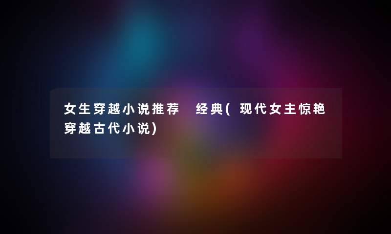 女生穿越小说推荐 经典(现代女主惊艳穿越古代小说) 女生穿越小说推荐 经典(现代女主惊艳穿越古代小说)