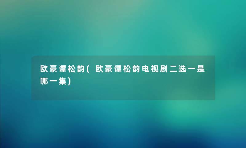 欧豪谭松韵(欧豪谭松韵电视剧二选一是哪一集) 欧豪谭松韵(欧豪谭松韵电视剧二选一是哪一集)