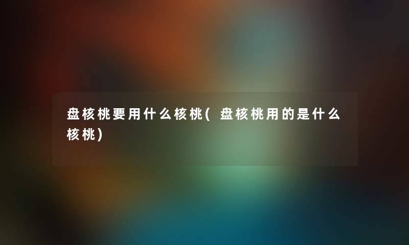 盘核桃要用什么核桃(盘核桃用的是什么核桃) 盘核桃要用什么核桃(盘核桃用的是什么核桃)