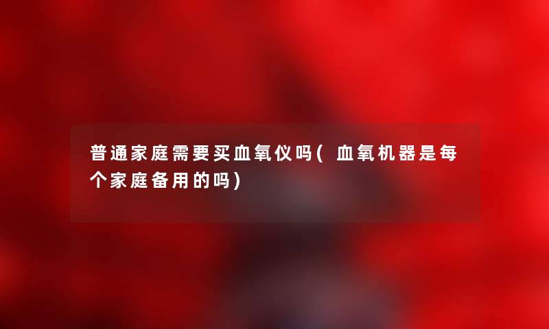 普通家庭需要买血氧仪吗(血氧机器是每个家庭备用的吗) 普通家庭需要买血氧仪吗(血氧机器是每个家庭备用的吗)
