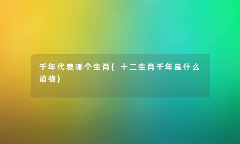 千年代表哪个生肖(十二生肖千年是什么动物) 千年代表哪个生肖(十二生肖千年是什么动物)