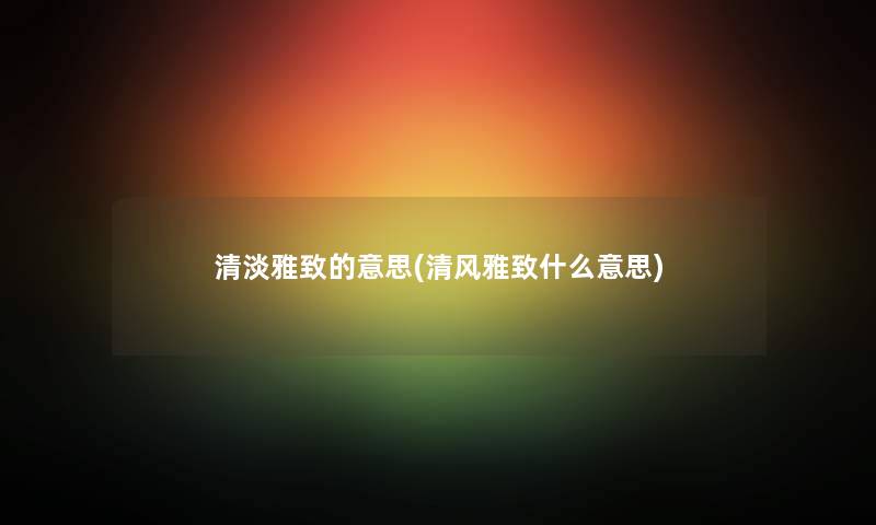 清淡雅致的意思(清风雅致什么意思) 清淡雅致的意思(清风雅致什么意思)