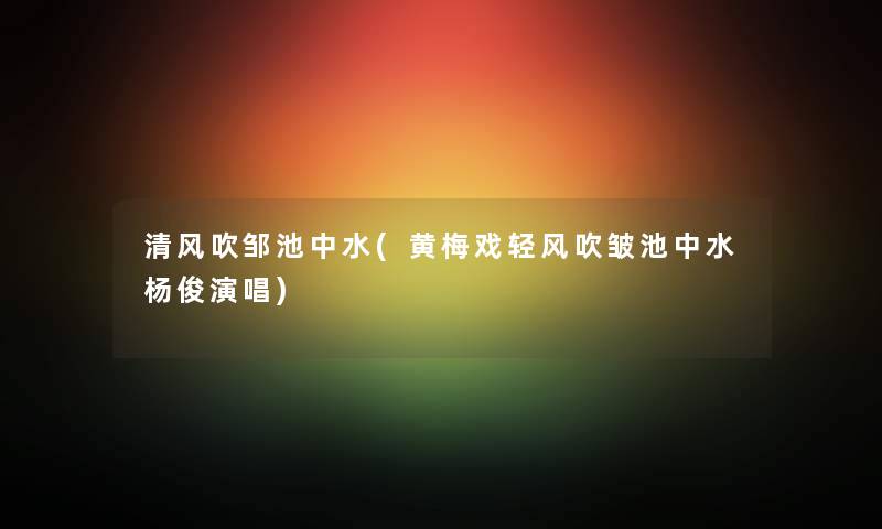 清风吹邹池中水(黄梅戏轻风吹皱池中水杨俊演唱) 清风吹邹池中水(黄梅戏轻风吹皱池中水杨俊演唱)