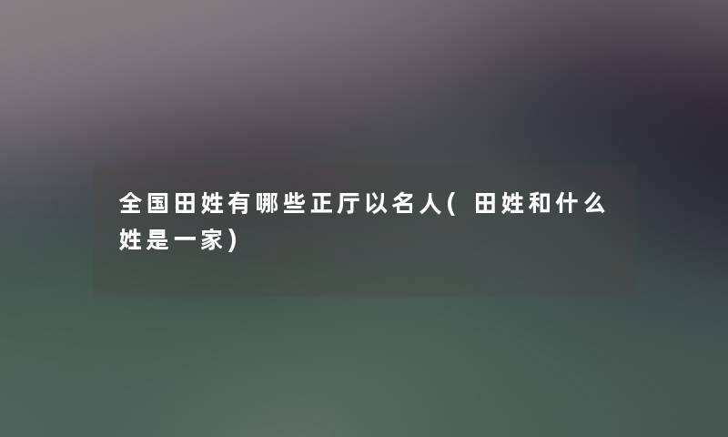 全国田姓有哪些正厅以名人(田姓和什么姓是一家) 全国田姓有哪些正厅以名人(田姓和什么姓是一家)