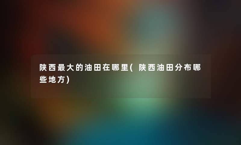 陕西大的油田在哪里(陕西油田分布哪些地方) 陕西大的油田在哪里(陕西油田分布哪些地方)