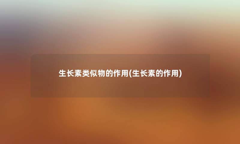 生长素类似物的作用(生长素的作用) 生长素类似物的作用(生长素的作用)