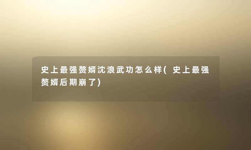 史上强赘婿沈浪武功怎么样(史上强赘婿后期崩了) 史上强赘婿沈浪武功怎么样(史上强赘婿后期崩了)