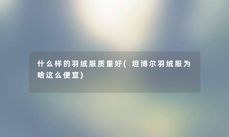 什么样的羽绒服质量好(坦博尔羽绒服为啥这么便宜) 什么样的羽绒服质量好(坦博尔羽绒服为啥这么便宜)