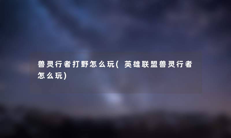 兽灵行者打野怎么玩(英雄联盟兽灵行者怎么玩) 兽灵行者打野怎么玩(英雄联盟兽灵行者怎么玩)
