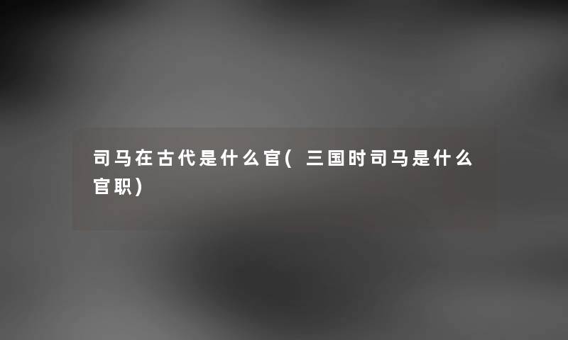 司马在古代是什么官(三国时司马是什么官职) 司马在古代是什么官(三国时司马是什么官职)