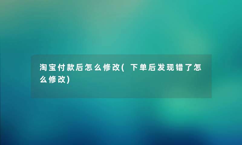 淘宝付款后怎么修改(下单后发现错了怎么修改) 淘宝付款后怎么修改(下单后发现错了怎么修改)
