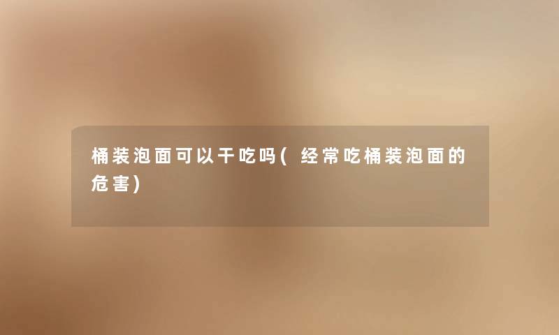 桶装泡面可以干吃吗(经常吃桶装泡面的危害) 桶装泡面可以干吃吗(经常吃桶装泡面的危害)