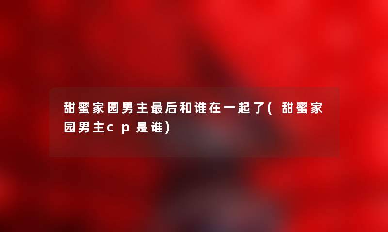 甜蜜家园男主这里要说和谁在一起了(甜蜜家园男主cp是谁) 甜蜜家园男主这里要说和谁在一起了(甜蜜家园男主cp是谁)