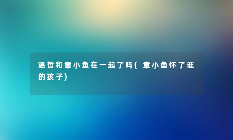 温哲和章小鱼在一起了吗(章小鱼怀了谁的孩子) 温哲和章小鱼在一起了吗(章小鱼怀了谁的孩子)