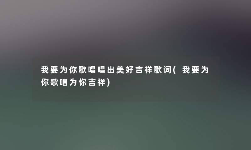 我要为你歌唱唱出美好吉祥歌词(我要为你歌唱为你吉祥) 我要为你歌唱唱出美好吉祥歌词(我要为你歌唱为你吉祥)