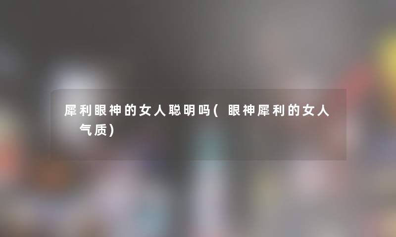 犀利眼神的女人聪明吗(眼神犀利的女人 气质)