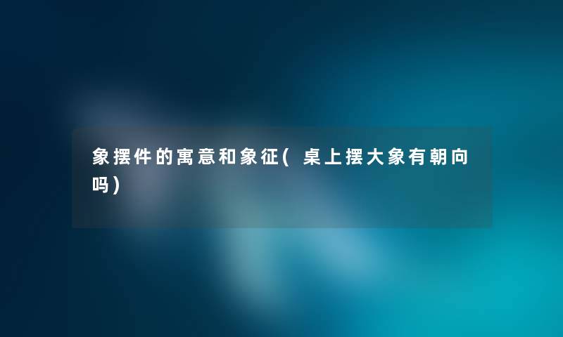 象摆件的寓意和象征(桌上摆大象有朝向吗) 象摆件的寓意和象征(桌上摆大象有朝向吗)