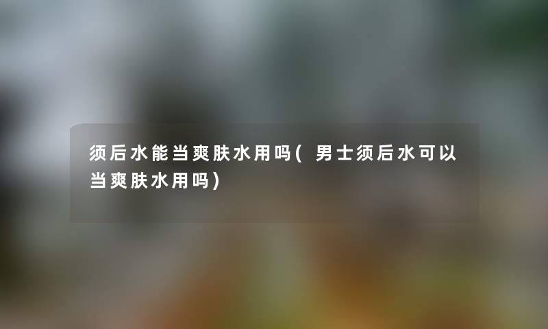 须后水能当爽肤水用吗(男士须后水可以当爽肤水用吗) 须后水能当爽肤水用吗(男士须后水可以当爽肤水用吗)