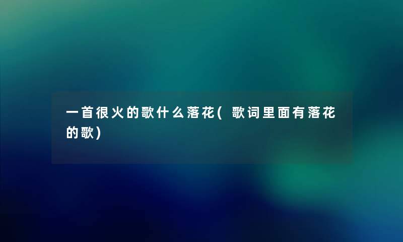 一首很火的歌什么落花(歌词里面有落花的歌) 一首很火的歌什么落花(歌词里面有落花的歌)