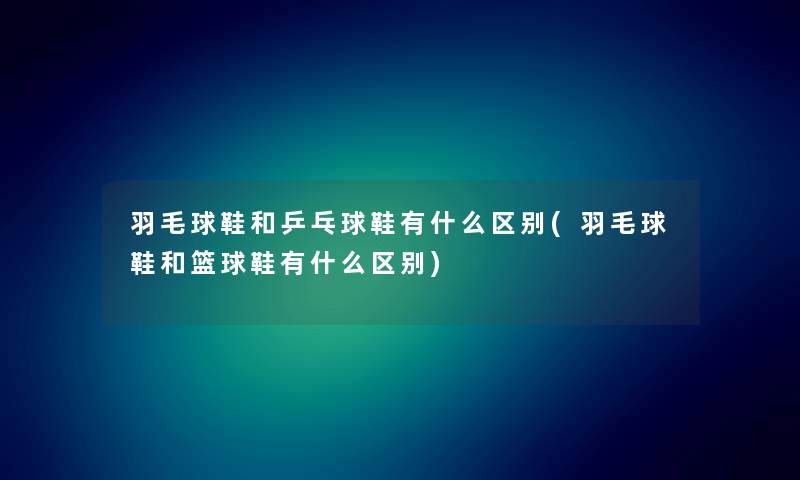 羽毛球鞋和乒乓球鞋有什么区别(羽毛球鞋和篮球鞋有什么区别) 羽毛球鞋和乒乓球鞋有什么区别(羽毛球鞋和篮球鞋有什么区别)