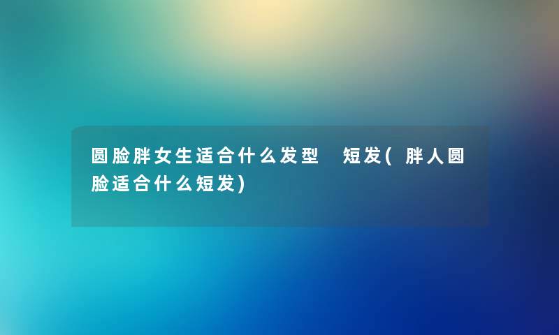 圆脸胖女生适合什么发型 短发(胖人圆脸适合什么短发) 圆脸胖女生适合什么发型 短发(胖人圆脸适合什么短发)