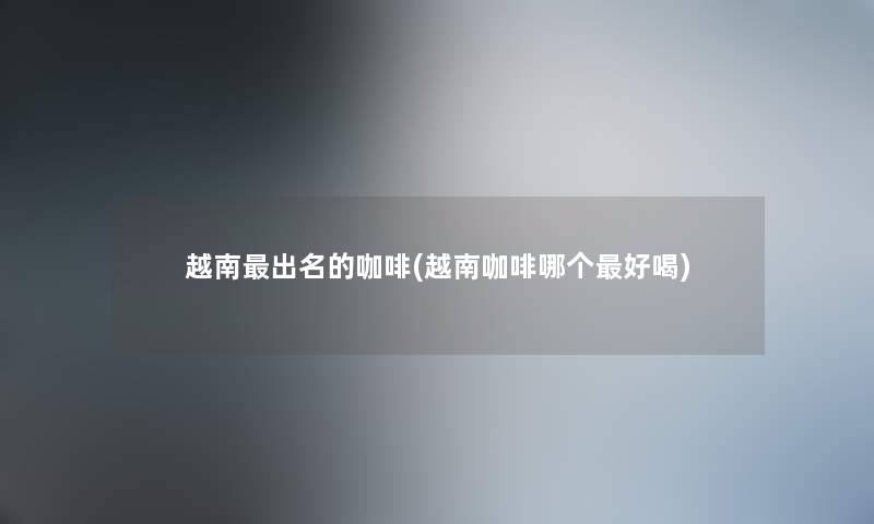 越南出名的咖啡(越南咖啡哪个好喝) 越南出名的咖啡(越南咖啡哪个好喝)