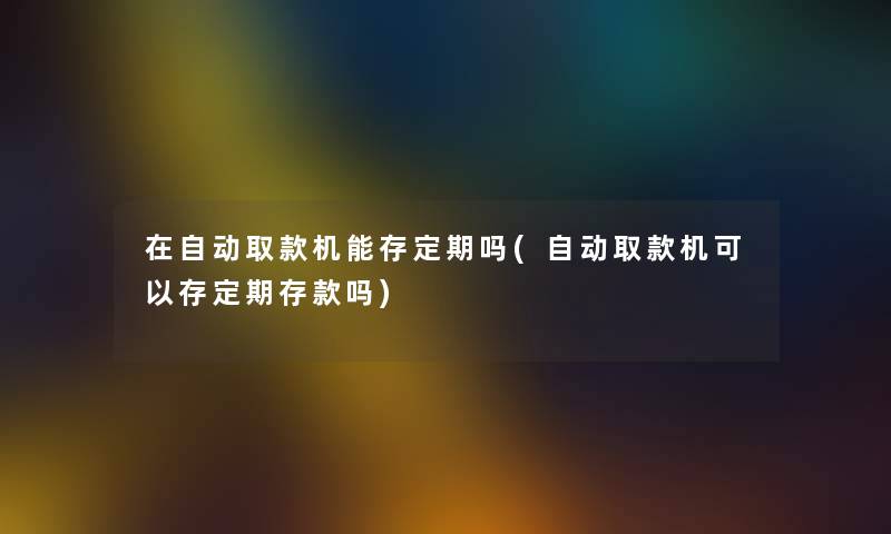 在自动取款机能存定期吗(自动取款机可以存定期存款吗) 在自动取款机能存定期吗(自动取款机可以存定期存款吗)