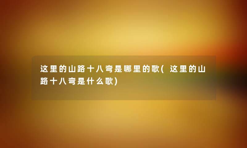 这里的山路十八弯是哪里的歌(这里的山路十八弯是什么歌) 这里的山路十八弯是哪里的歌(这里的山路十八弯是什么歌)