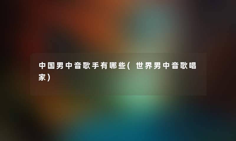 中国男中音歌手有哪些(世界男中音歌唱家) 中国男中音歌手有哪些(世界男中音歌唱家)