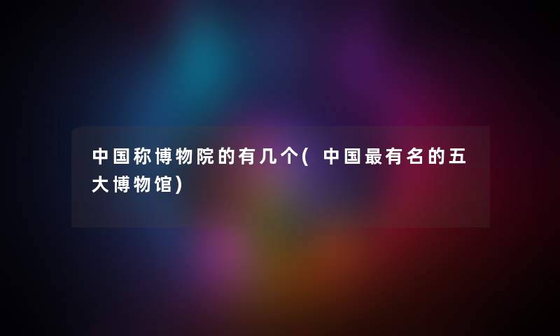 中国称博物院的有几个(中国有名的五大博物馆) 中国称博物院的有几个(中国有名的五大博物馆)