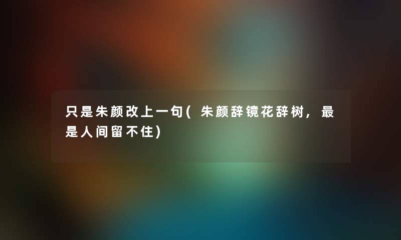 只是朱颜改上一句(朱颜辞镜花辞树,是人间留不住) 只是朱颜改上一句(朱颜辞镜花辞树,是人间留不住)