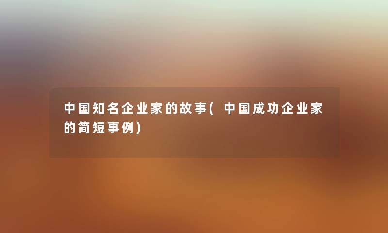 中国知名企业家的故事(中国成功企业家的简短事例) 中国知名企业家的故事(中国成功企业家的简短事例)