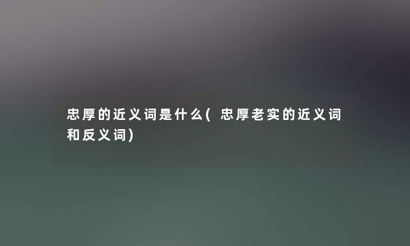 忠厚的近义词是什么(忠厚老实的近义词和反义词) 忠厚的近义词是什么(忠厚老实的近义词和反义词)