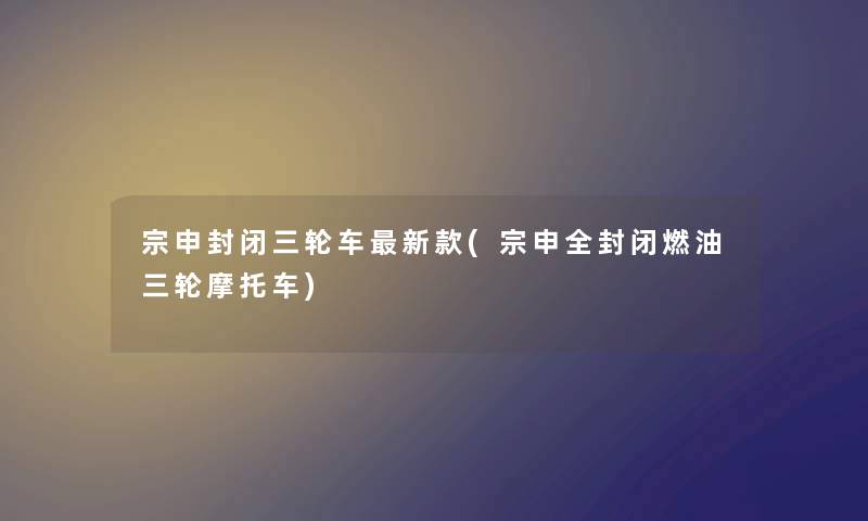 宗申封闭三轮车新款(宗申全封闭燃油三轮摩托车) 宗申封闭三轮车新款(宗申全封闭燃油三轮摩托车)