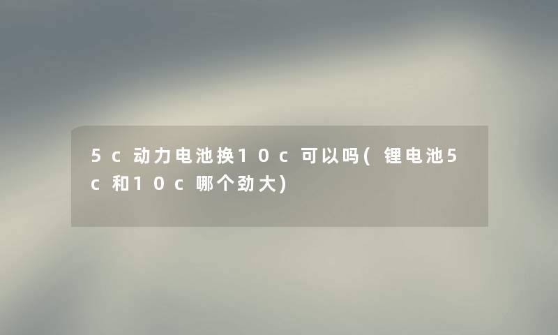 5c动力电池换10c可以吗(锂电池5c和10c哪个劲大) 5c动力电池换10c可以吗(锂电池5c和10c哪个劲大)