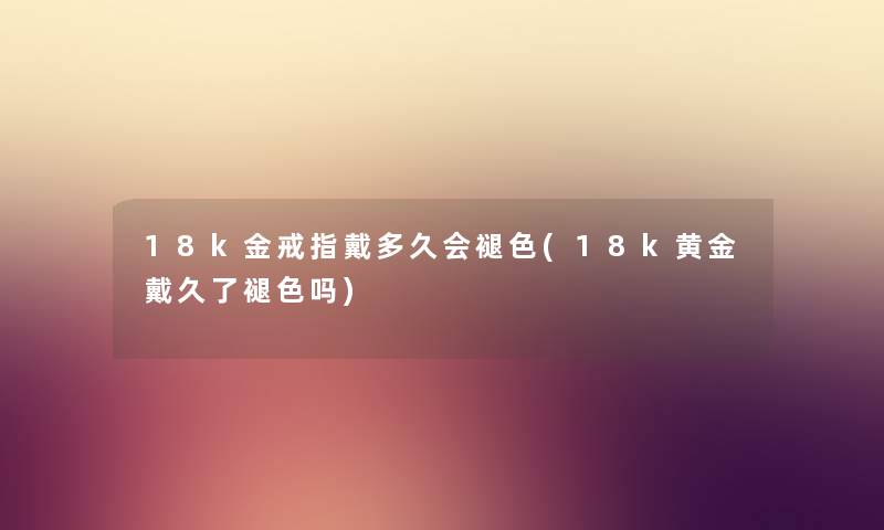 18k金戒指戴多久会褪色(18k黄金戴久了褪色吗) 18k金戒指戴多久会褪色(18k黄金戴久了褪色吗)
