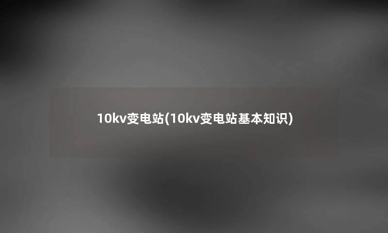 10kv变电站(10kv变电站基本知识) 10kv变电站(10kv变电站基本知识)