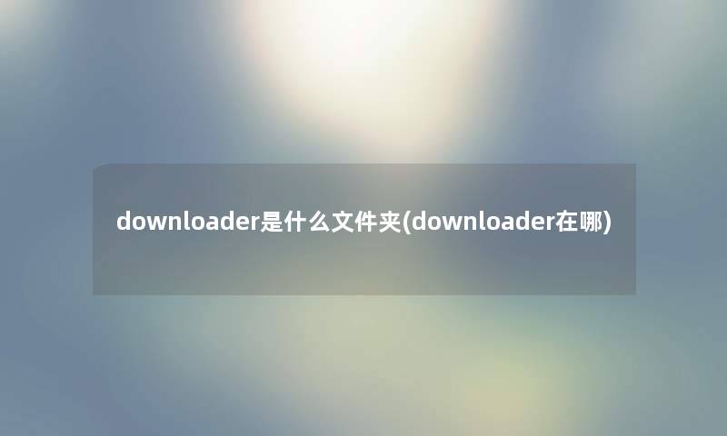 downloader是什么文件夹(downloader在哪) downloader是什么文件夹(downloader在哪)