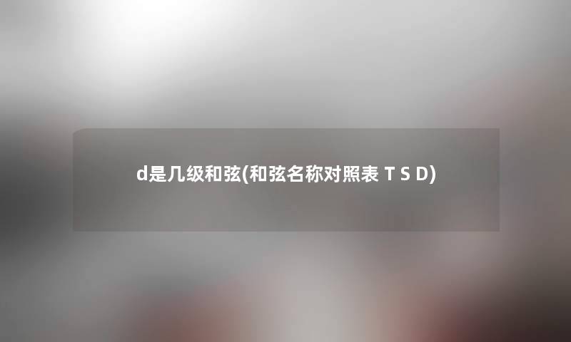 d是几级和弦(和弦名称对照表 T S D) d是几级和弦(和弦名称对照表 T S D)