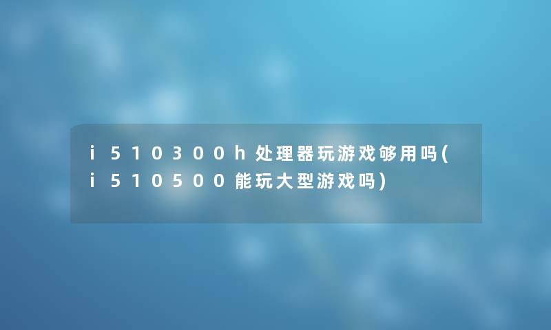 i510300h处理器玩游戏够用吗(i510500能玩大型游戏吗) i510300h处理器玩游戏够用吗(i510500能玩大型游戏吗)