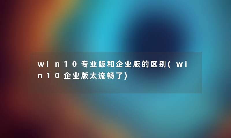 win10专业版和企业版的区别(win10企业版太流畅了) win10专业版和企业版的区别(win10企业版太流畅了)