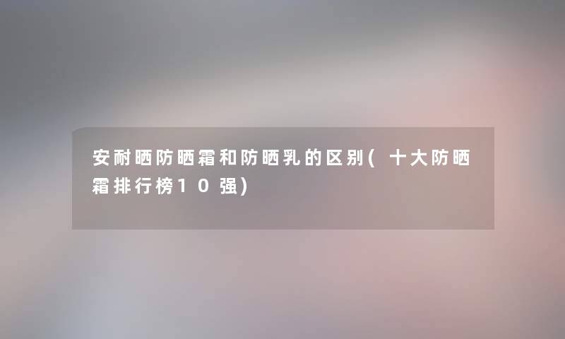 安耐晒防晒霜和防晒乳的区别(一些防晒霜整理榜10强) 安耐晒防晒霜和防晒乳的区别(一些防晒霜整理榜10强)